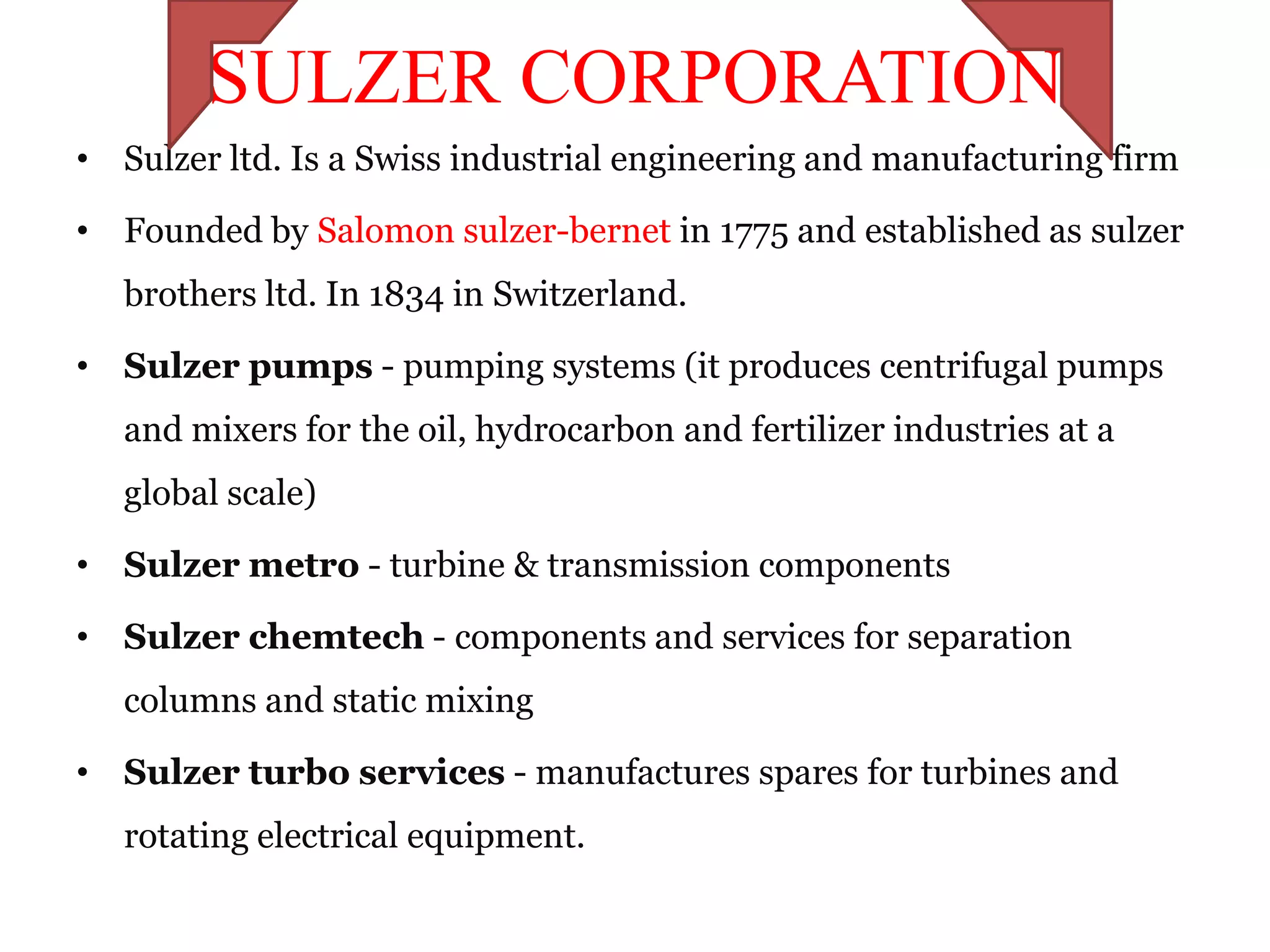 SULZER CORPORATION
• Sulzer ltd. Is a Swiss industrial engineering and manufacturing firm

• Founded by Salomon sulzer-bernet in 1775 and established as sulzer
   brothers ltd. In 1834 in Switzerland.

• Sulzer pumps - pumping systems (it produces centrifugal pumps
   and mixers for the oil, hydrocarbon and fertilizer industries at a
   global scale)

• Sulzer metro - turbine & transmission components

• Sulzer chemtech - components and services for separation
   columns and static mixing

• Sulzer turbo services - manufactures spares for turbines and
   rotating electrical equipment.
 