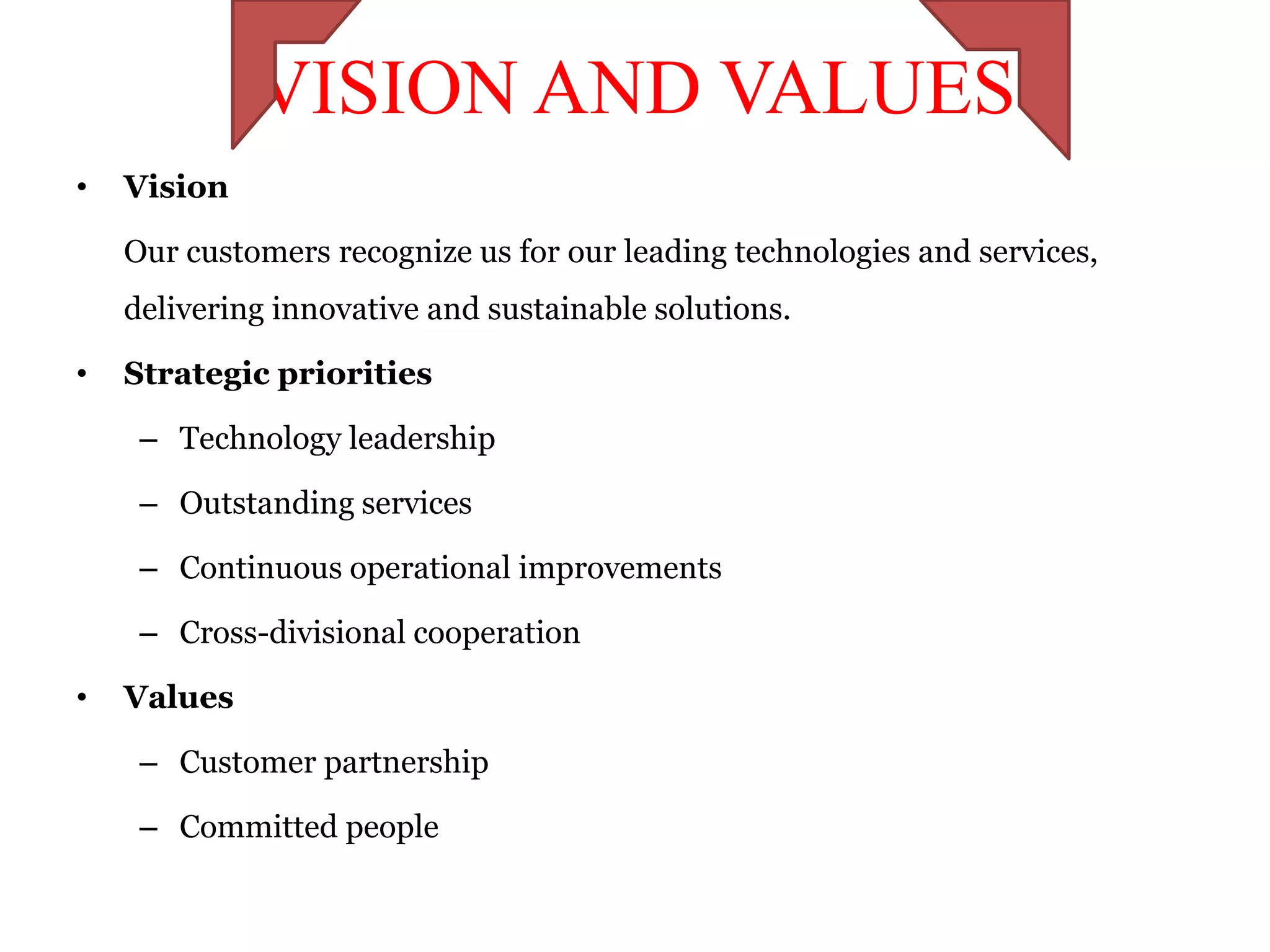 VISION AND VALUES
•   Vision

    Our customers recognize us for our leading technologies and services,
    delivering innovative and sustainable solutions.

•   Strategic priorities

     – Technology leadership

     – Outstanding services

     – Continuous operational improvements

     – Cross-divisional cooperation

•   Values

     – Customer partnership

     – Committed people
 