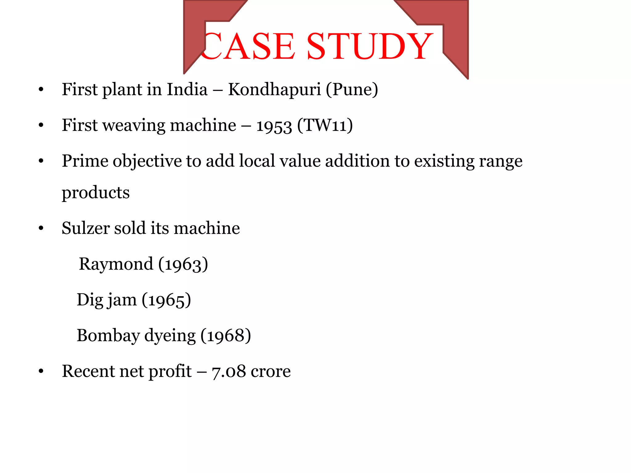 CASE STUDY
• First plant in India – Kondhapuri (Pune)

• First weaving machine – 1953 (TW11)

• Prime objective to add local value addition to existing range
   products

• Sulzer sold its machine

     Raymond (1963)

    Dig jam (1965)

    Bombay dyeing (1968)

• Recent net profit – 7.08 crore
 