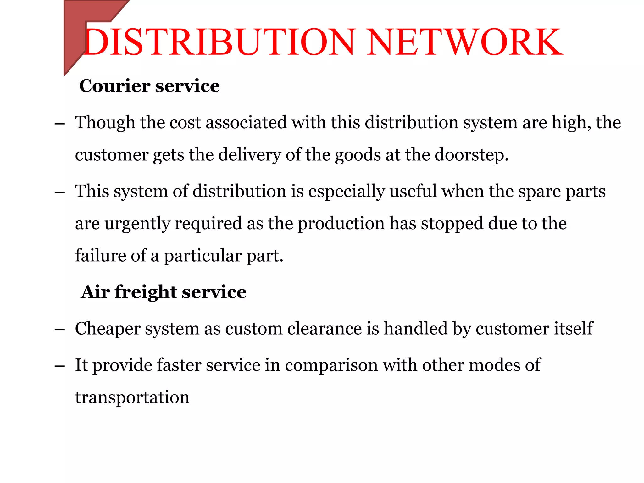 DISTRIBUTION NETWORK
   Courier service

– Though the cost associated with this distribution system are high, the
  customer gets the delivery of the goods at the doorstep.

– This system of distribution is especially useful when the spare parts
  are urgently required as the production has stopped due to the
  failure of a particular part.

   Air freight service

– Cheaper system as custom clearance is handled by customer itself

– It provide faster service in comparison with other modes of
  transportation
 