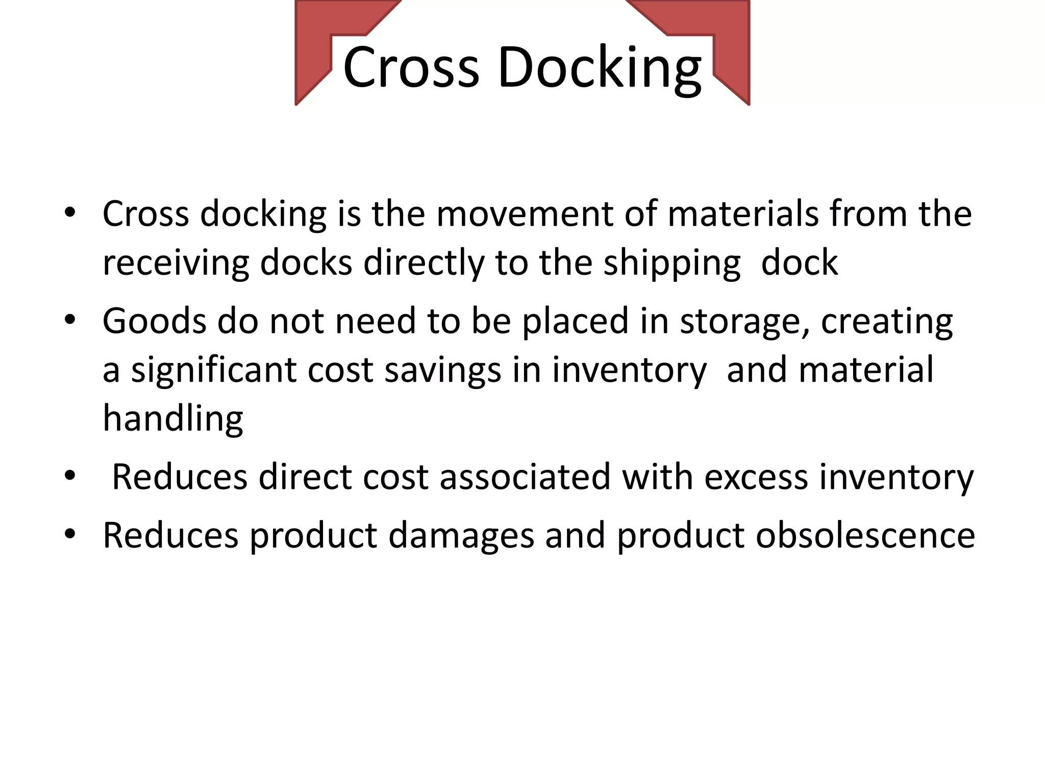 Cross Docking

• Cross docking is the movement of materials from the
  receiving docks directly to the shipping dock
• Goods do not need to be placed in storage, creating
  a significant cost savings in inventory and material
  handling
• Reduces direct cost associated with excess inventory
• Reduces product damages and product obsolescence
 