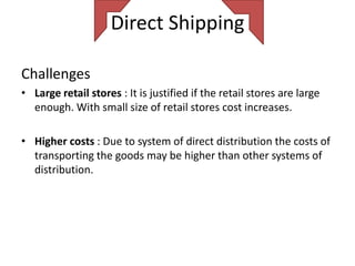 Direct Shipping

Challenges
• Large retail stores : It is justified if the retail stores are large
  enough. With small size of retail stores cost increases.

• Higher costs : Due to system of direct distribution the costs of
  transporting the goods may be higher than other systems of
  distribution.
 
