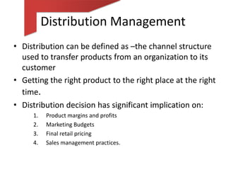Distribution Management
• Distribution can be defined as –the channel structure
  used to transfer products from an organization to its
  customer
• Getting the right product to the right place at the right
  time.
• Distribution decision has significant implication on:
     1.   Product margins and profits
     2.   Marketing Budgets
     3.   Final retail pricing
     4.   Sales management practices.
 