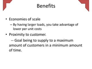 Benefits

• Economies of scale
  – By having larger loads, you take advantage of
    lower per unit costs
• Proximity to customer.
   -- Goal being to supply to a maximum
  amount of customers in a minimum amount
  of time.
 