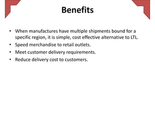 Benefits

• When manufactures have multiple shipments bound for a
  specific region, it is simple, cost effective alternative to LTL.
• Speed merchandise to retail outlets.
• Meet customer delivery requirements.
• Reduce delivery cost to customers.
 