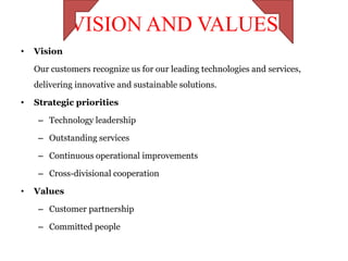 VISION AND VALUES
•   Vision

    Our customers recognize us for our leading technologies and services,
    delivering innovative and sustainable solutions.

•   Strategic priorities

     – Technology leadership

     – Outstanding services

     – Continuous operational improvements

     – Cross-divisional cooperation

•   Values

     – Customer partnership

     – Committed people
 