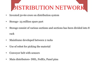 DISTRIBUTION NETWORK
•   Invested 50-60 crore on distribution system

•   Storage- 23 million spare part

•   Storage consist of various sections and sections has been divided into 8

    rack

•   Mainframe developed between 2 racks

•   Use of robot for picking the material

•   Conveyor belt with sensors

•   Main distributors- DHL, FedEx, Panel pina
 
