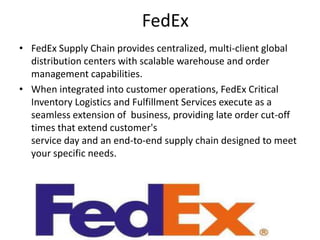 FedEx
• FedEx Supply Chain provides centralized, multi-client global
  distribution centers with scalable warehouse and order
  management capabilities.
• When integrated into customer operations, FedEx Critical
  Inventory Logistics and Fulfillment Services execute as a
  seamless extension of business, providing late order cut-off
  times that extend customer's
  service day and an end-to-end supply chain designed to meet
  your specific needs.
 