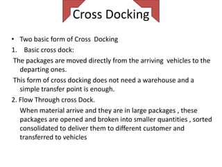 Cross Docking
• Two basic form of Cross Docking
1. Basic cross dock:
 The packages are moved directly from the arriving vehicles to the
   departing ones.
 This form of cross docking does not need a warehouse and a
   simple transfer point is enough.
2. Flow Through cross Dock.
   When material arrive and they are in large packages , these
   packages are opened and broken into smaller quantities , sorted
   consolidated to deliver them to different customer and
   transferred to vehicles
 