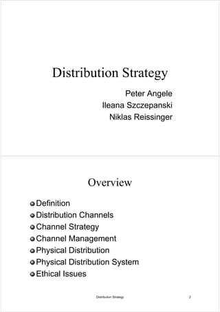 Distribution Strategy
                            Peter Angele
                    Ileana Szczepanski
                       Niklas Reissinger




              Overview
Definition
Distribution Channels
Channel Strategy
Channel Management
Physical Distribution
Physical Distribution System
Ethical Issues

                Distribution Strategy      2
 