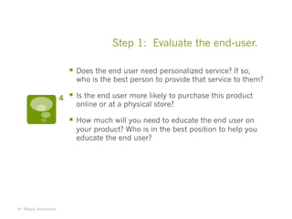 Step 1: Evaluate the end-user.
§ Does the end user need personalized service? If so,
who is the best person to provide that service to them?
§ Is the end user more likely to purchase this product
online or at a physical store?
§ How much will you need to educate the end user on
your product? Who is in the best position to help you
educate the end user?
Dr. Magdy Abdelsattar
4
 