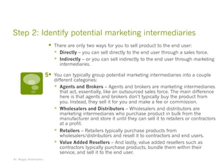 Step 2: Identify potential marketing intermediaries
§ There are only two ways for you to sell product to the end user:
§ Directly – you can sell directly to the end user through a sales force.
§ Indirectly – or you can sell indirectly to the end user through marketing
intermediaries.
§ You can typically group potential marketing intermediaries into a couple
different categories:
§ Agents and Brokers – Agents and brokers are marketing intermediaries
that act, essentially, like an outsourced sales force. The main difference
here is that agents and brokers don’t typically buy the product from
you. Instead, they sell it for you and make a fee or commission.
§ Wholesalers and Distributors – Wholesalers and distributors are
marketing intermediaries who purchase product in bulk from the
manufacturer and store it until they can sell it to retailers or contractors
at a profit.
§ Retailers – Retailers typically purchase products from
wholesalers/distributors and resell it to contractors and end users.
§ Value Added Resellers – And lastly, value added resellers such as
contractors typically purchase products, bundle them within their
service, and sell it to the end user.
Dr. Magdy Abdelsattar
5
 