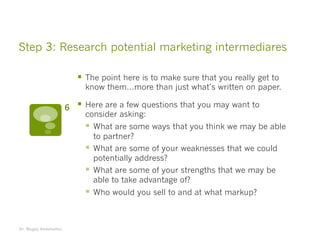 Step 3: Research potential marketing intermediares
§ The point here is to make sure that you really get to
know them…more than just what’s written on paper.
§ Here are a few questions that you may want to
consider asking:
§ What are some ways that you think we may be able
to partner?
§ What are some of your weaknesses that we could
potentially address?
§ What are some of your strengths that we may be
able to take advantage of?
§ Who would you sell to and at what markup?
Dr. Magdy Abdelsattar
6
 