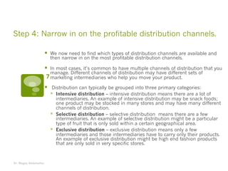 Step 4: Narrow in on the profitable distribution channels.
§ We now need to find which types of distribution channels are available and
then narrow in on the most profitable distribution channels.
§ In most cases, it’s common to have multiple channels of distribution that you
manage. Different channels of distribution may have different sets of
marketing intermediaries who help you move your product.
§ Distribution can typically be grouped into three primary categories:
§ Intensive distribution – intensive distribution means there are a lot of
intermediaries. An example of intensive distribution may be snack foods;
one product may be stocked in many stores and may have many different
channels of distribution.
§ Selective distribution – selective distribution means there are a few
intermediaries. An example of selective distribution might be a particular
type of fruit that is only sold within a certain geographical area.
§ Exclusive distribution – exclusive distribution means only a few
intermediaries and those intermediaries have to carry only their products.
An example of exclusive distribution might be high end fashion products
that are only sold in very specific stores.
Dr. Magdy Abdelsattar
7
 