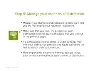 Step 5: Manage your channels of distribution
§ Manage your channels of distribution to make sure that
you are maximizing your return on investment.
§ Make sure that you track the progress of each
distribution channel against the goals that you laid out
in the previous steps.
§ If a distribution channel starts to under perform, meet
with your distribution partners and figure out where the
leak is in your distribution model.
§ More importantly, determine how you can get things
back on track and optimize each channel of distribution.
Dr. Magdy Abdelsattar
8
 