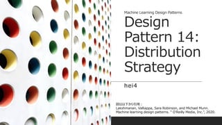 Machine Learning Design Patterns
Design
Pattern 14:
Distribution
Strategy
hei4
図は以下から引用：
Lakshmanan, Valliappa, Sara Robinson, and Michael Munn.
Machine learning design patterns. " O'Reilly Media, Inc.", 2020.
 