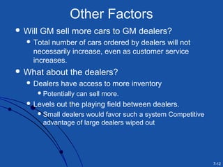 7-12
Other Factors
 Will GM sell more cars to GM dealers?
 Total number of cars ordered by dealers will not
necessarily increase, even as customer service
increases.
 What about the dealers?
 Dealers have access to more inventory
Potentially can sell more.
 Levels out the playing field between dealers.
Small dealers would favor such a system Competitive
advantage of large dealers wiped out
 