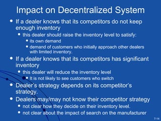 7-14
Impact on Decentralized System
 If a dealer knows that its competitors do not keep
enough inventory
 this dealer should raise the inventory level to satisfy:
 its own demand
 demand of customers who initially approach other dealers
with limited inventory.
 If a dealer knows that its competitors has significant
inventory
 this dealer will reduce the inventory level
 It is not likely to see customers who switch
 Dealer’s strategy depends on its competitor’s
strategy.
 Dealers may/may not know their competitor strategy
 not clear how they decide on their inventory level.
 not clear about the impact of search on the manufacturer
 