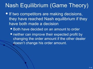 7-15
Nash Equilibrium (Game Theory)
If two competitors are making decisions,
they have reached Nash equilibrium if they
have both made a decision
Both have decided on an amount to order
neither can improve their expected profit by
changing the order amount if the other dealer
doesn’t change his order amount.
 