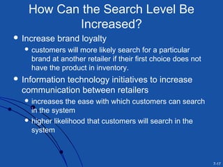 7-17
How Can the Search Level Be
Increased?
 Increase brand loyalty
 customers will more likely search for a particular
brand at another retailer if their first choice does not
have the product in inventory.
 Information technology initiatives to increase
communication between retailers
 increases the ease with which customers can search
in the system
 higher likelihood that customers will search in the
system
 
