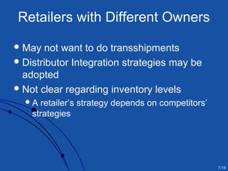 7-19
Retailers with Different Owners
May not want to do transshipments
Distributor Integration strategies may be
adopted
Not clear regarding inventory levels
A retailer’s strategy depends on competitors’
strategies
 