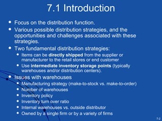 7-2
7.1 Introduction
 Focus on the distribution function.
 Various possible distribution strategies, and the
opportunities and challenges associated with these
strategies.
 Two fundamental distribution strategies:
 Items can be directly shipped from the supplier or
manufacturer to the retail stores or end customer
 Use intermediate inventory storage points (typically
warehouses and/or distribution centers).
 Issues with warehouses
 Manufacturing strategy (make-to-stock vs. make-to-order)
 Number of warehouses
 Inventory policy
 Inventory turn over ratio
 Internal warehouses vs. outside distributor
 Owned by a single firm or by a variety of firms
 