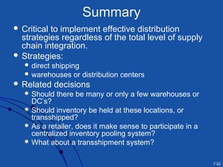 7-22
Summary
 Critical to implement effective distribution
strategies regardless of the total level of supply
chain integration.
 Strategies:
 direct shipping
 warehouses or distribution centers
 Related decisions
 Should there be many or only a few warehouses or
DC’s?
 Should inventory be held at these locations, or
transshipped?
 As a retailer, does it make sense to participate in a
centralized inventory pooling system?
 What about a transshipment system?
 