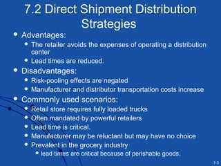 7-3
7.2 Direct Shipment Distribution
Strategies
 Advantages:
 The retailer avoids the expenses of operating a distribution
center
 Lead times are reduced.
 Disadvantages:
 Risk-pooling effects are negated
 Manufacturer and distributor transportation costs increase
 Commonly used scenarios:
 Retail store requires fully loaded trucks
 Often mandated by powerful retailers
 Lead time is critical.
 Manufacturer may be reluctant but may have no choice
 Prevalent in the grocery industry
 lead times are critical because of perishable goods.
 