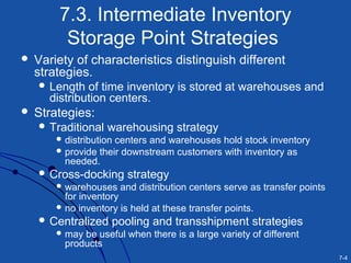 7-4
7.3. Intermediate Inventory
Storage Point Strategies
 Variety of characteristics distinguish different
strategies.
 Length of time inventory is stored at warehouses and
distribution centers.
 Strategies:
 Traditional warehousing strategy
 distribution centers and warehouses hold stock inventory
 provide their downstream customers with inventory as
needed.
 Cross-docking strategy
 warehouses and distribution centers serve as transfer points
for inventory
 no inventory is held at these transfer points.
 Centralized pooling and transshipment strategies
 may be useful when there is a large variety of different
products
 