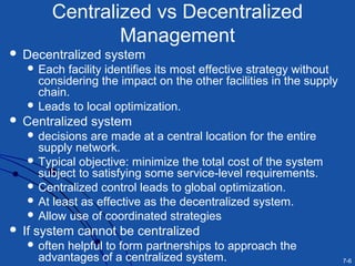 7-6
Centralized vs Decentralized
Management
 Decentralized system
 Each facility identifies its most effective strategy without
considering the impact on the other facilities in the supply
chain.
 Leads to local optimization.
 Centralized system
 decisions are made at a central location for the entire
supply network.
 Typical objective: minimize the total cost of the system
subject to satisfying some service-level requirements.
 Centralized control leads to global optimization.
 At least as effective as the decentralized system.
 Allow use of coordinated strategies
 If system cannot be centralized
 often helpful to form partnerships to approach the
advantages of a centralized system.
 