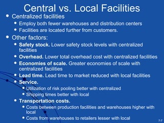 7-7
Central vs. Local Facilities
 Centralized facilities
 Employ both fewer warehouses and distribution centers
 Facilities are located further from customers.
 Other factors:
 Safety stock. Lower safety stock levels with centralized
facilities
 Overhead. Lower total overhead cost with centralized facilities
 Economies of scale. Greater economies of scale with
centralized facilities
 Lead time. Lead time to market reduced with local facilities
 Service.
 Utilization of risk pooling better with centralized
 Shipping times better with local
 Transportation costs.
 Costs between production facilities and warehouses higher with
local
 Costs from warehouses to retailers lesser with local
 