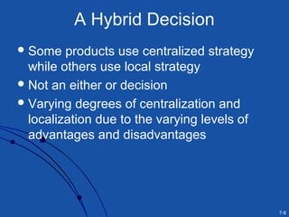 7-8
A Hybrid Decision
Some products use centralized strategy
while others use local strategy
Not an either or decision
Varying degrees of centralization and
localization due to the varying levels of
advantages and disadvantages
 