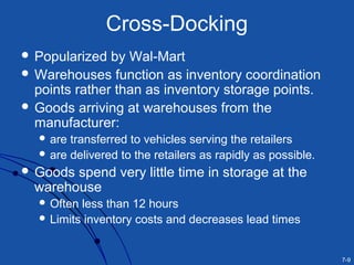 7-9
Cross-Docking
 Popularized by Wal-Mart
 Warehouses function as inventory coordination
points rather than as inventory storage points.
 Goods arriving at warehouses from the
manufacturer:
 are transferred to vehicles serving the retailers
 are delivered to the retailers as rapidly as possible.
 Goods spend very little time in storage at the
warehouse
 Often less than 12 hours
 Limits inventory costs and decreases lead times
 