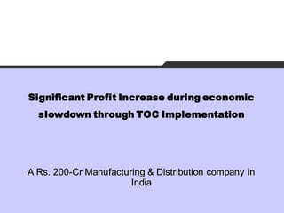 Significant Profit Increase during economic
  slowdown through TOC Implementation




A Rs. 200-Cr Manufacturing & Distribution company in
                       India
 