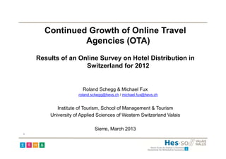Continued Growth of Online Travel
               Agencies (OTA)
    Results of an Online Survey on Hotel Distribution in
                    Switzerland for 2012


                       Roland Schegg & Michael Fux
                     roland.schegg@hevs.ch / michael.fux@hevs.ch


           Institute of Tourism, School of Management & Tourism
        University of Applied Sciences of Western Switzerland Valais

                             Sierre, March 2013
1
 