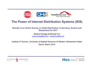 The Power of Internet Distribution Systems (IDS)
    Results of an Online Survey on Hotel Distribution in Germany, Austria and
                               Switzerland for 2011
                             Roland Schegg & Michael Fux
                           roland.schegg@hevs.ch / michael.fux@hevs.ch


    Institute of Tourism, University of Applied Sciences of Western Switzerland Valais
                                     Sierre, March 2012




1
 