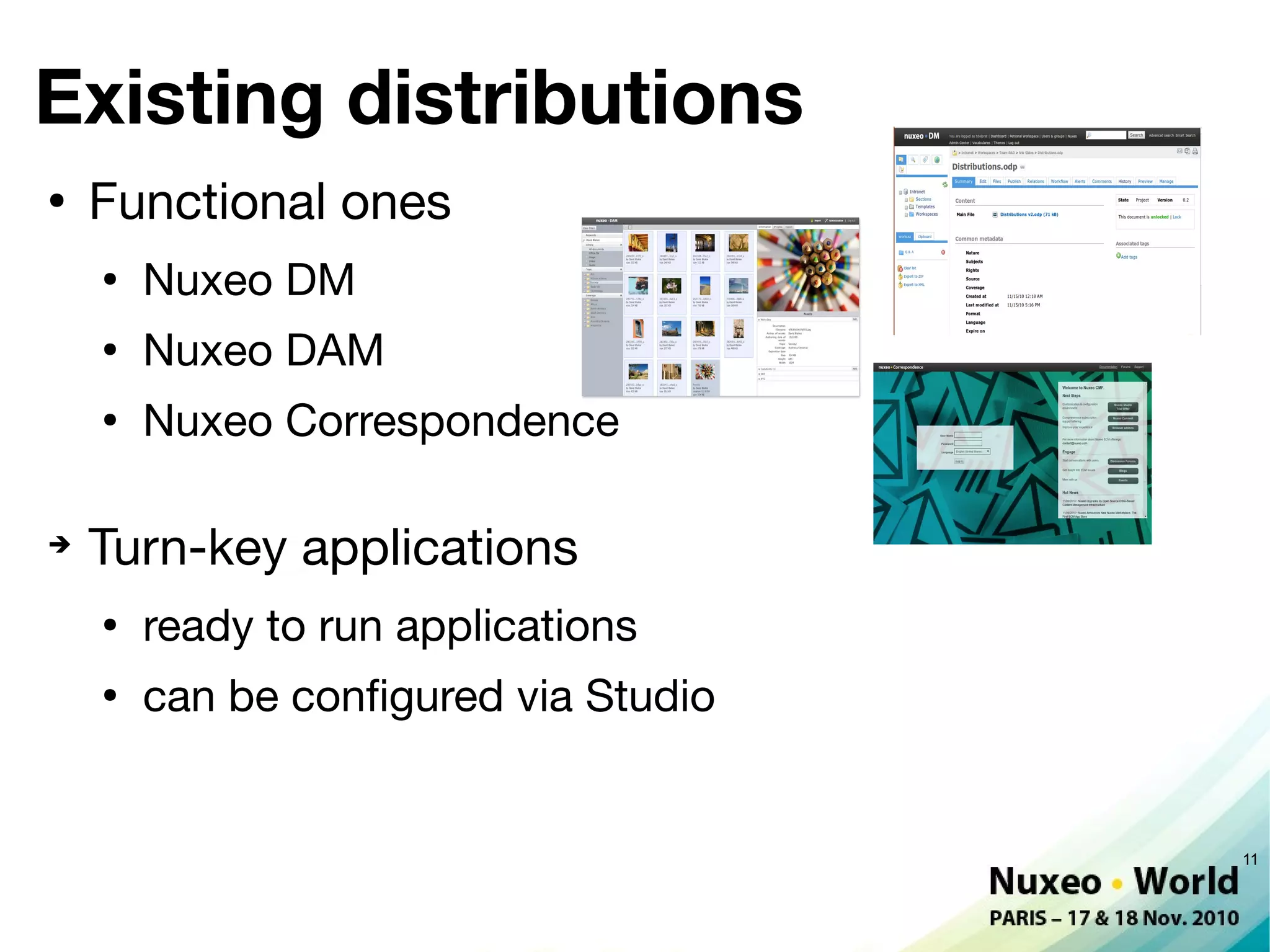 Existing distributions
●
    Functional ones
    ●
        Nuxeo DM
    ●
        Nuxeo DAM
    ●
        Nuxeo Correspondence

➔
    Turn-key applications
    ●
        ready to run applications
    ●
        can be confgured via Studio


                                      11
 
