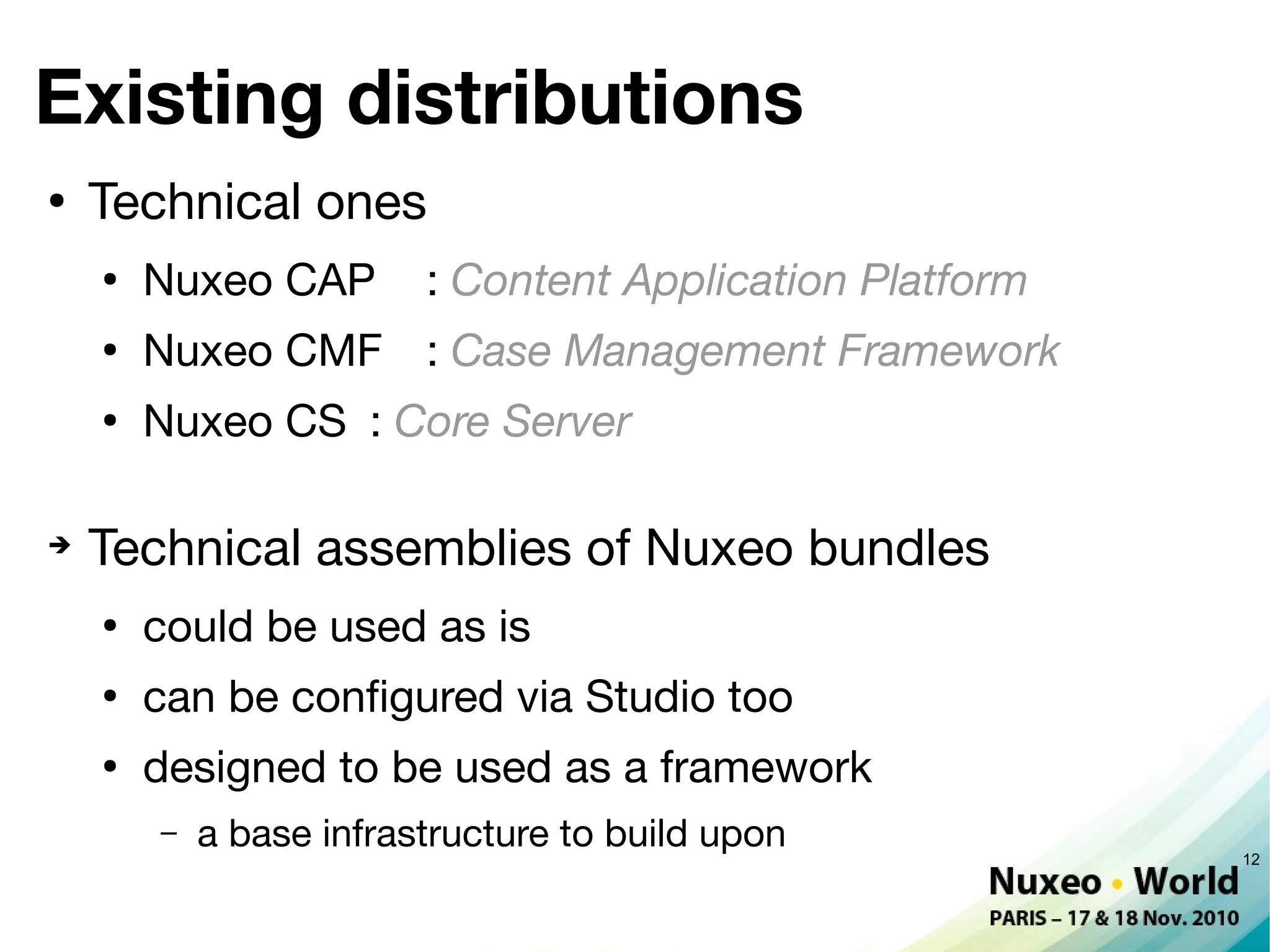 Existing distributions
●
    Technical ones
    ●
        Nuxeo CAP        : Content Application Platform
    ●
        Nuxeo CMF : Case Management Framework
    ●
        Nuxeo CS : Core Server

➔
    Technical assemblies of Nuxeo bundles
    ●
        could be used as is
    ●
        can be confgured via Studio too
    ●
        designed to be used as a framework
        –   a base infrastructure to build upon           12
 