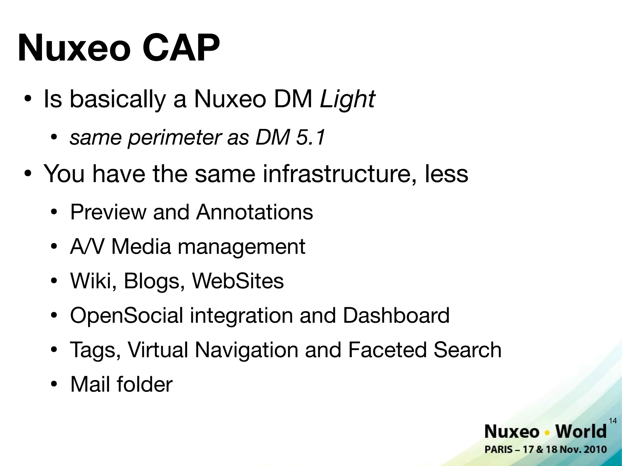 Nuxeo CAP
●
    Is basically a Nuxeo DM Light
    ●
        same perimeter as DM 5.1
●
    You have the same infrastructure, less
    ●
        Preview and Annotations
    ●
        A/V Media management
    ●
        Wiki, Blogs, WebSites
    ●
        OpenSocial integration and Dashboard
    ●
        Tags, Virtual Navigation and Faceted Search
    ●
        Mail folder
                                                      14
 
