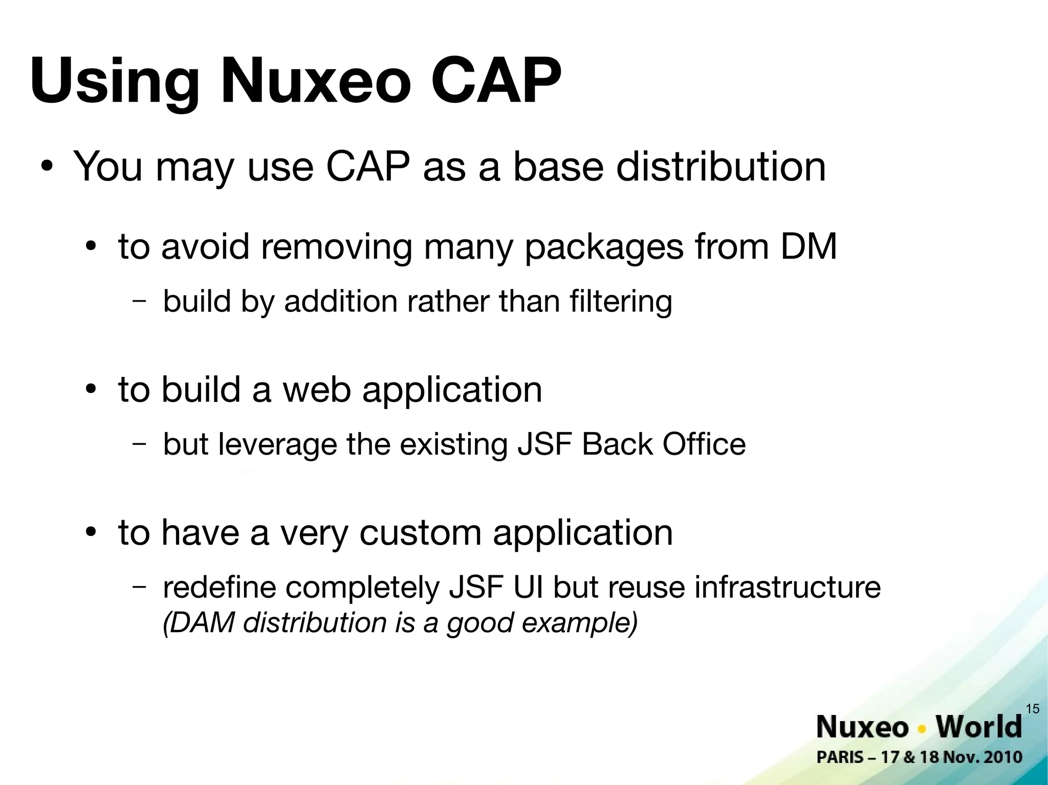 Using Nuxeo CAP
●
    You may use CAP as a base distribution
    ●
        to avoid removing many packages from DM
        –   build by addition rather than fltering

    ●
        to build a web application
        –   but leverage the existing JSF Back Offce

    ●
        to have a very custom application
        –   redefne completely JSF UI but reuse infrastructure
            (DAM distribution is a good example)

                                                                 15
 