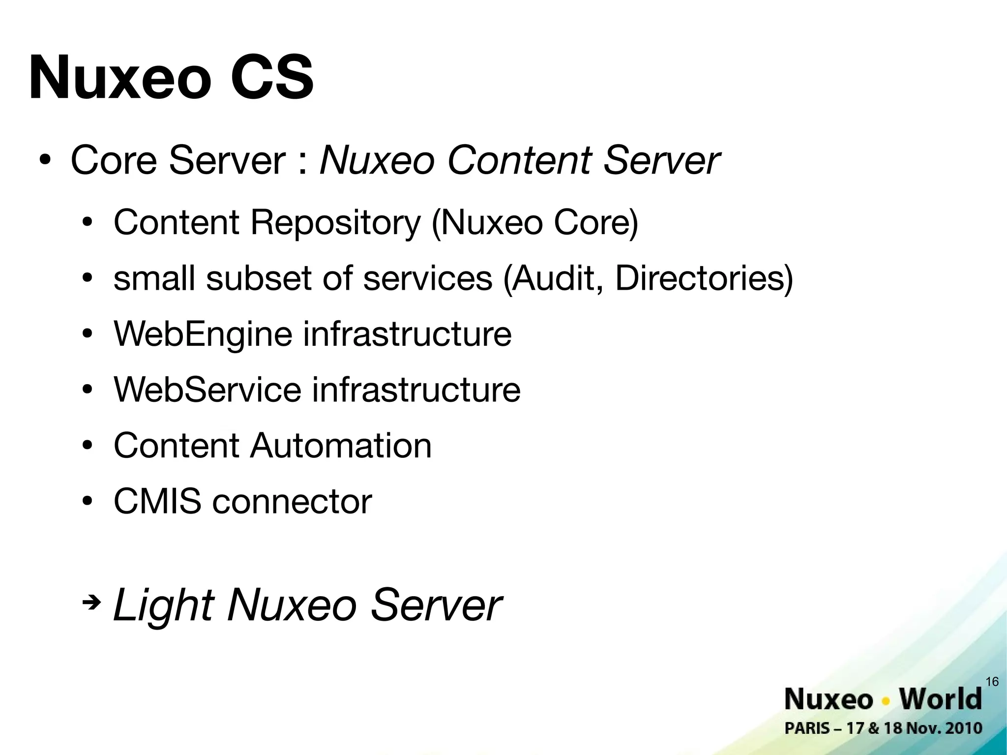 Nuxeo CS
●
    Core Server : Nuxeo Content Server
    ●
        Content Repository (Nuxeo Core)
    ●
        small subset of services (Audit, Directories)
    ●
        WebEngine infrastructure
    ●
        WebService infrastructure
    ●
        Content Automation
    ●
        CMIS connector

    ➔
        Light Nuxeo Server
                                                        16
 