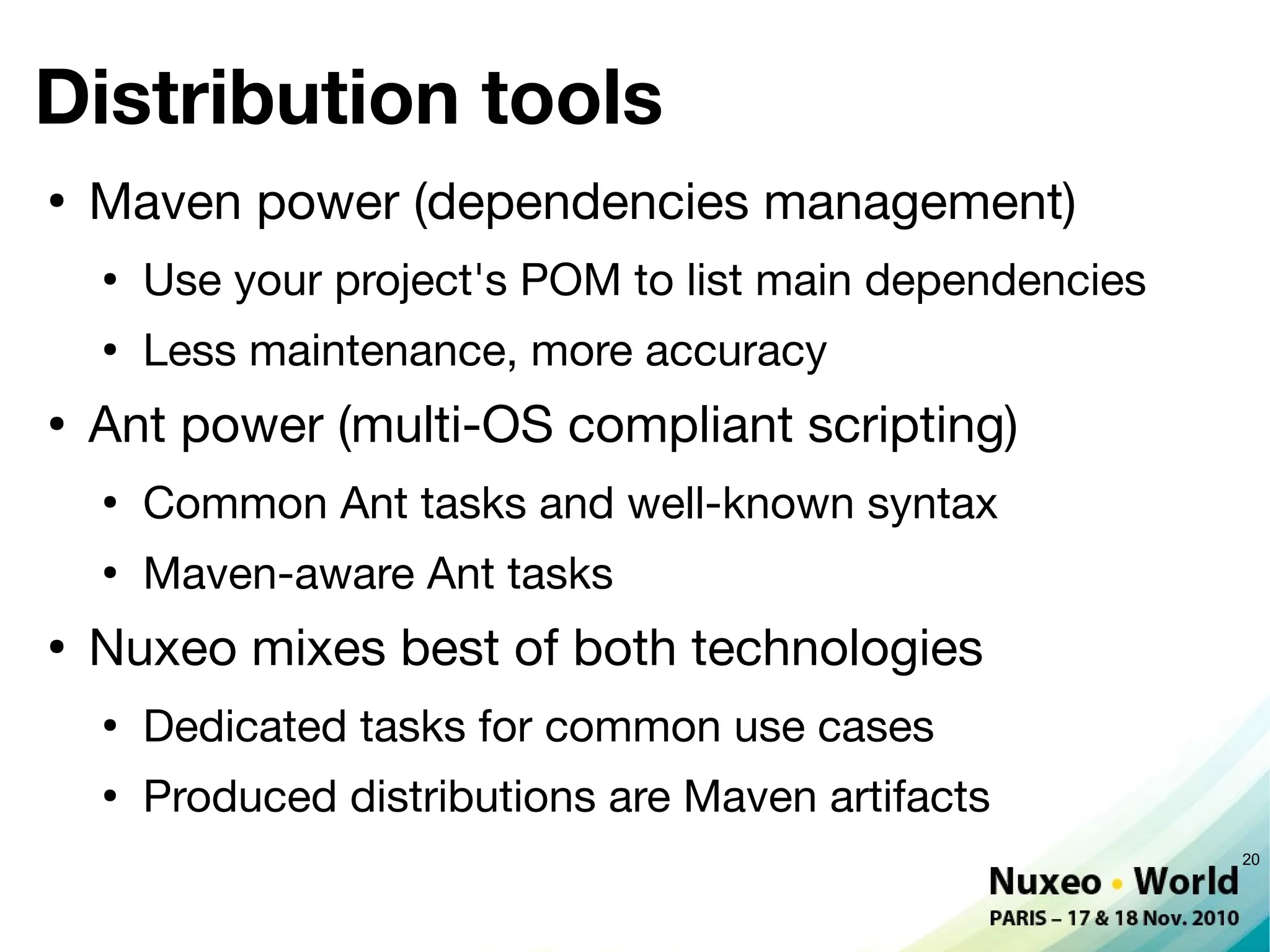 Distribution tools
●
    Maven power (dependencies management)
    ●
        Use your project's POM to list main dependencies
    ●
        Less maintenance, more accuracy
●
    Ant power (multi-OS compliant scripting)
    ●
        Common Ant tasks and well-known syntax
    ●
        Maven-aware Ant tasks
●
    Nuxeo mixes best of both technologies
    ●
        Dedicated tasks for common use cases
    ●
        Produced distributions are Maven artifacts
                                                           20
 