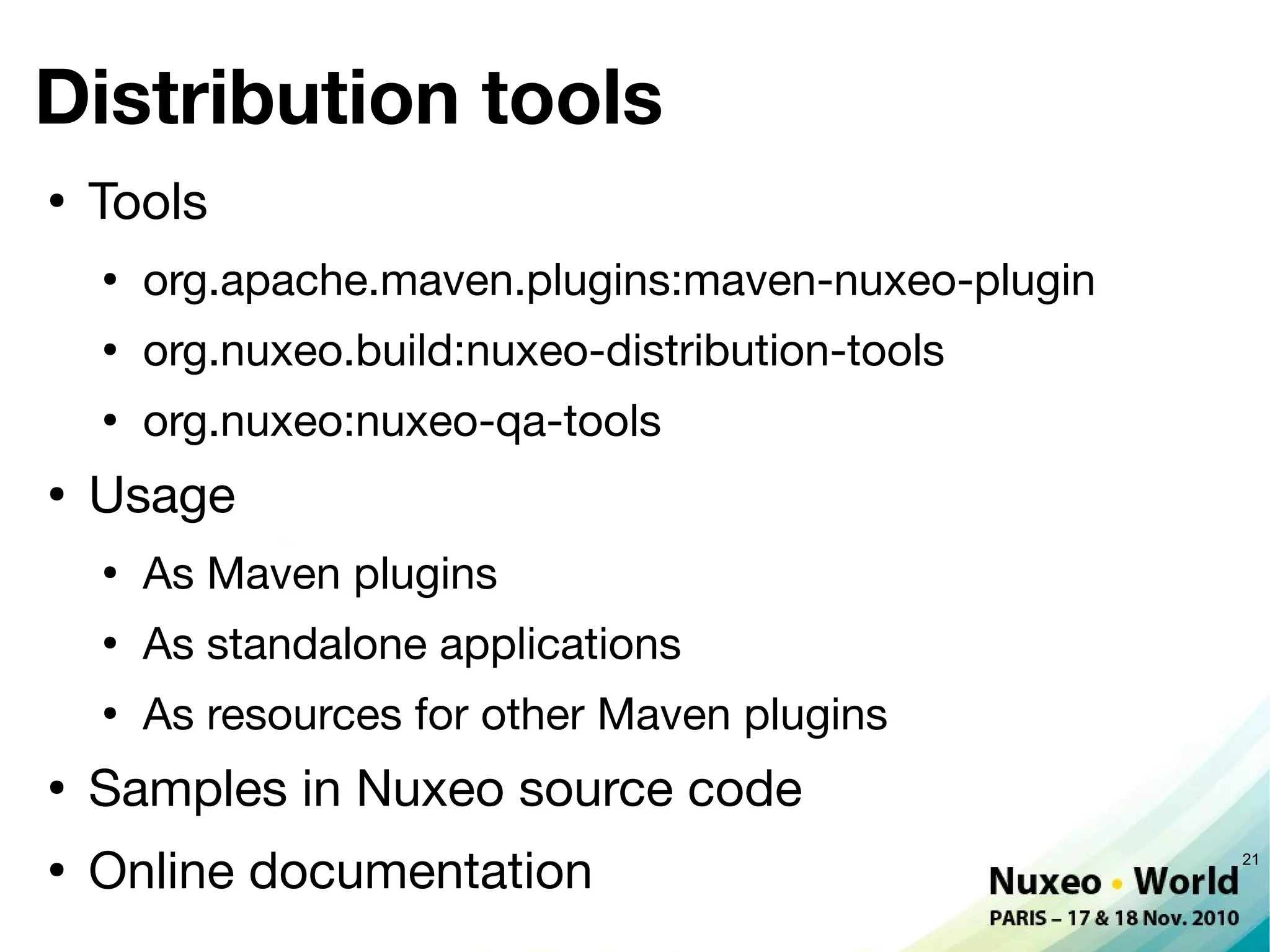 Distribution tools
●
    Tools
    ●
        org.apache.maven.plugins:maven-nuxeo-plugin
    ●
        org.nuxeo.build:nuxeo-distribution-tools
    ●
        org.nuxeo:nuxeo-qa-tools
●
    Usage
    ●
        As Maven plugins
    ●
        As standalone applications
    ●
        As resources for other Maven plugins
●
    Samples in Nuxeo source code
●
    Online documentation                              21
 