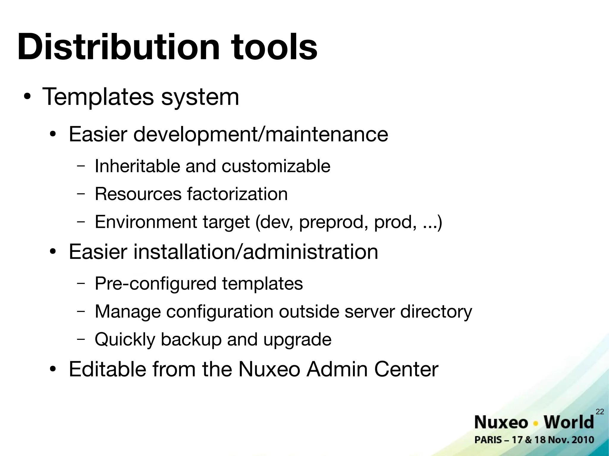 Distribution tools
●
    Templates system
    ●
        Easier development/maintenance
        –   Inheritable and customizable
        –   Resources factorization
        –   Environment target (dev, preprod, prod, ...)
    ●
        Easier installation/administration
        –   Pre-confgured templates
        –   Manage confguration outside server directory
        –   Quickly backup and upgrade
    ●
        Editable from the Nuxeo Admin Center
                                                           22
 