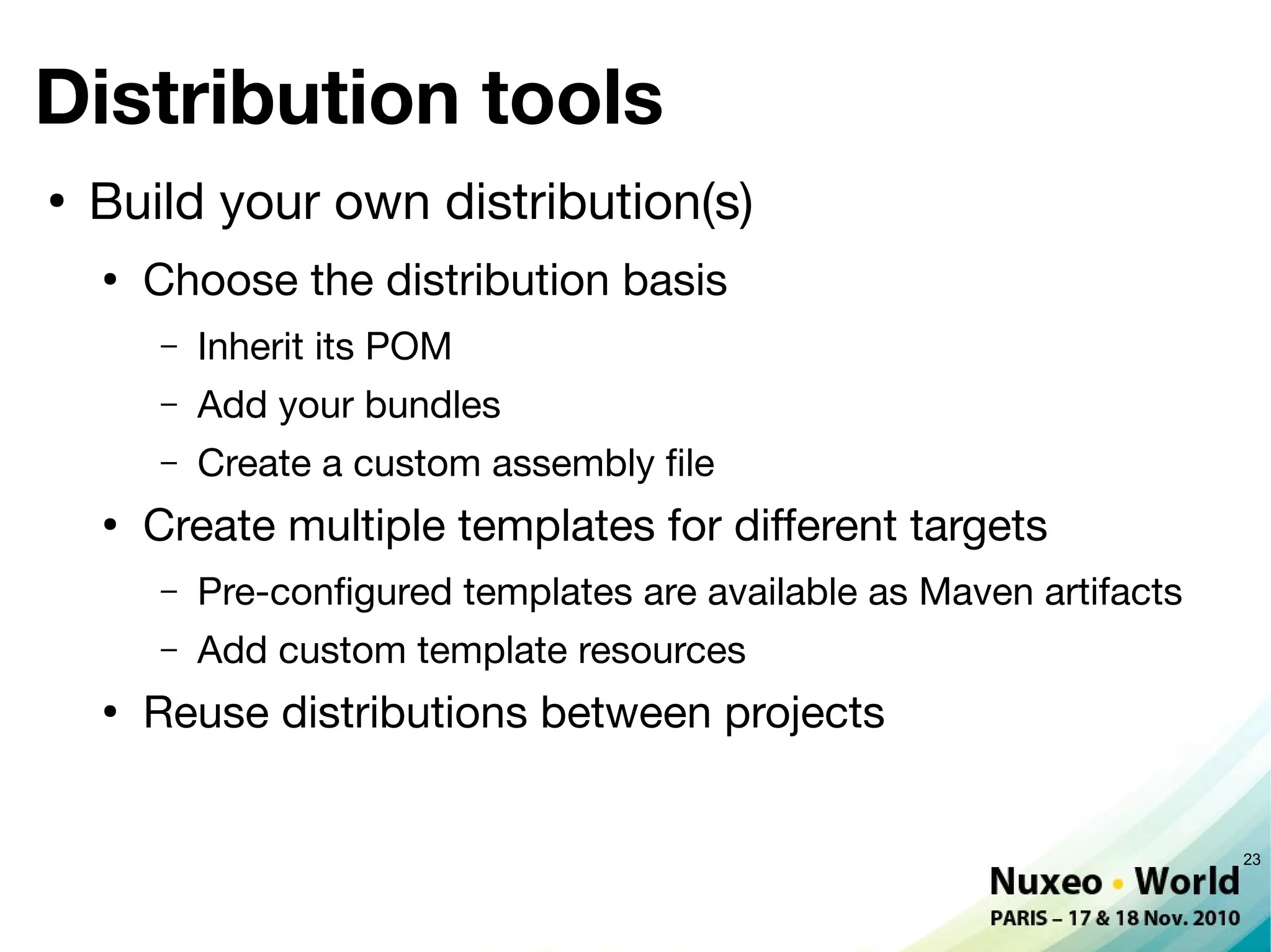 Distribution tools
●
    Build your own distribution(s)
    ●
        Choose the distribution basis
        –   Inherit its POM
        –   Add your bundles
        –   Create a custom assembly fle
    ●
        Create multiple templates for different targets
        –   Pre-confgured templates are available as Maven artifacts
        –   Add custom template resources
    ●
        Reuse distributions between projects


                                                                       23
 