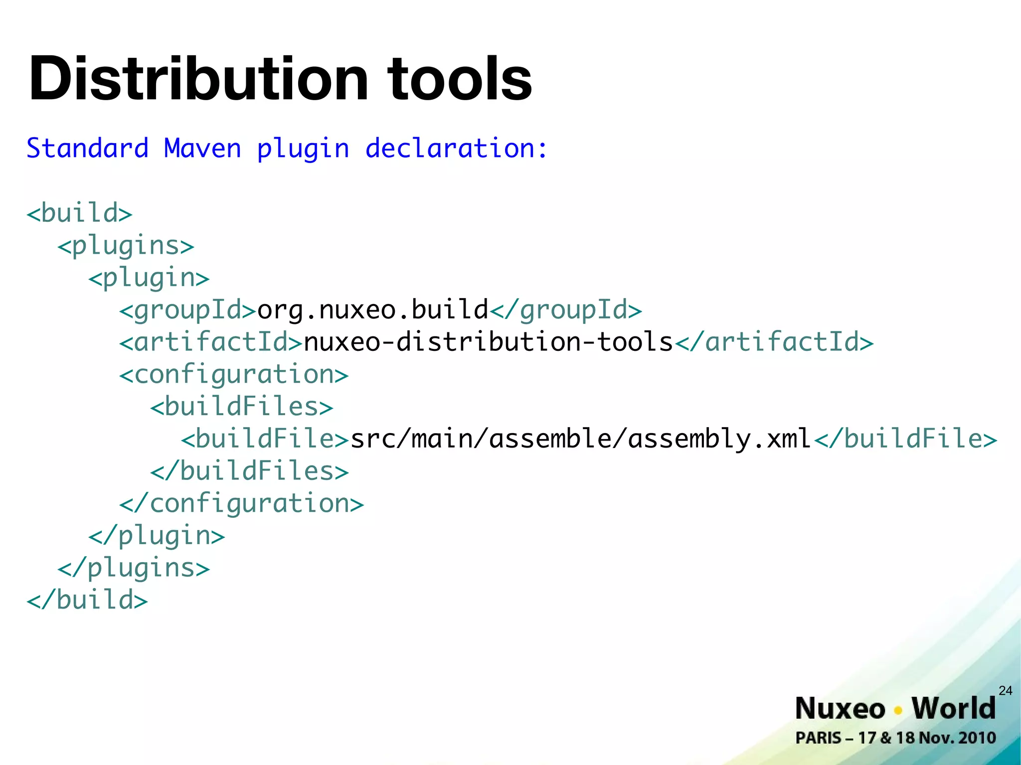 Distribution tools
Standard Maven plugin declaration:

<build>
  <plugins>
    <plugin>
      <groupId>org.nuxeo.build</groupId>
      <artifactId>nuxeo-distribution-tools</artifactId>
      <configuration>
         <buildFiles>
           <buildFile>src/main/assemble/assembly.xml</buildFile>
         </buildFiles>
      </configuration>
    </plugin>
  </plugins>
</build>


                                                                   24
 