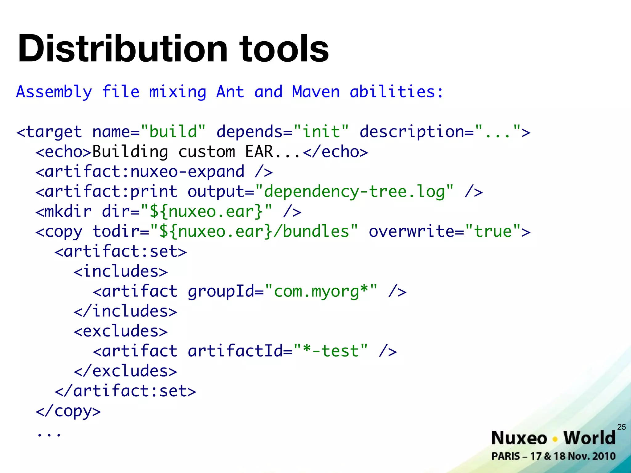 Distribution tools
Assembly file mixing Ant and Maven abilities:

<target name="build" depends="init" description="...">
  <echo>Building custom EAR...</echo>
  <artifact:nuxeo-expand />
  <artifact:print output="dependency-tree.log" />
  <mkdir dir="${nuxeo.ear}" />
  <copy todir="${nuxeo.ear}/bundles" overwrite="true">
    <artifact:set>
      <includes>
        <artifact groupId="com.myorg*" />
      </includes>
      <excludes>
        <artifact artifactId="*-test" />
      </excludes>
    </artifact:set>
  </copy>
  ...                                                    25
 