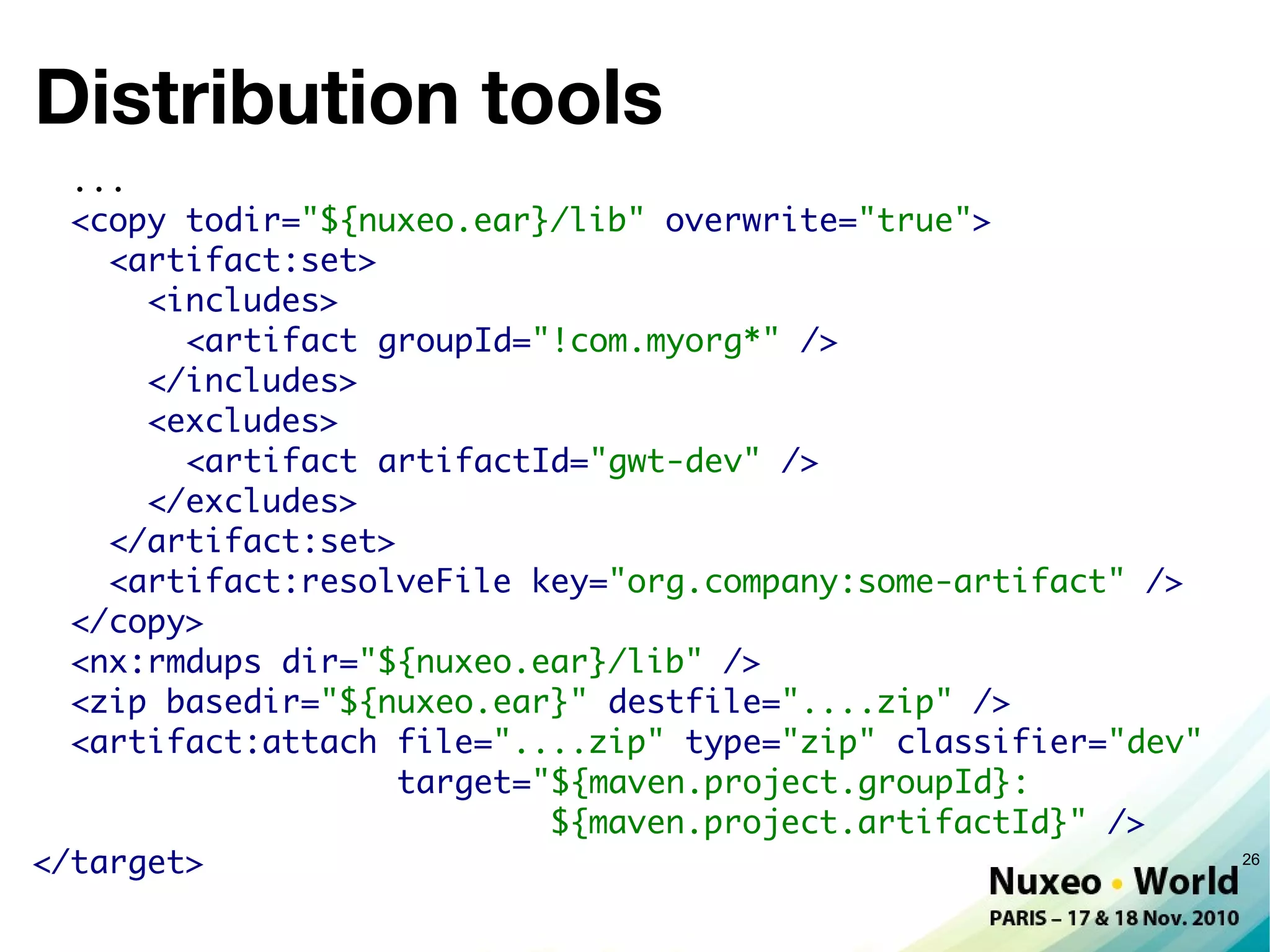 Distribution tools
  ...
  <copy todir="${nuxeo.ear}/lib" overwrite="true">
    <artifact:set>
      <includes>
        <artifact groupId="!com.myorg*" />
      </includes>
      <excludes>
        <artifact artifactId="gwt-dev" />
      </excludes>
    </artifact:set>
    <artifact:resolveFile key="org.company:some-artifact" />
  </copy>
  <nx:rmdups dir="${nuxeo.ear}/lib" />
  <zip basedir="${nuxeo.ear}" destfile="....zip" />
  <artifact:attach file="....zip" type="zip" classifier="dev"
                    target="${maven.project.groupId}:
                            ${maven.project.artifactId}" />
</target>                                                       26
 