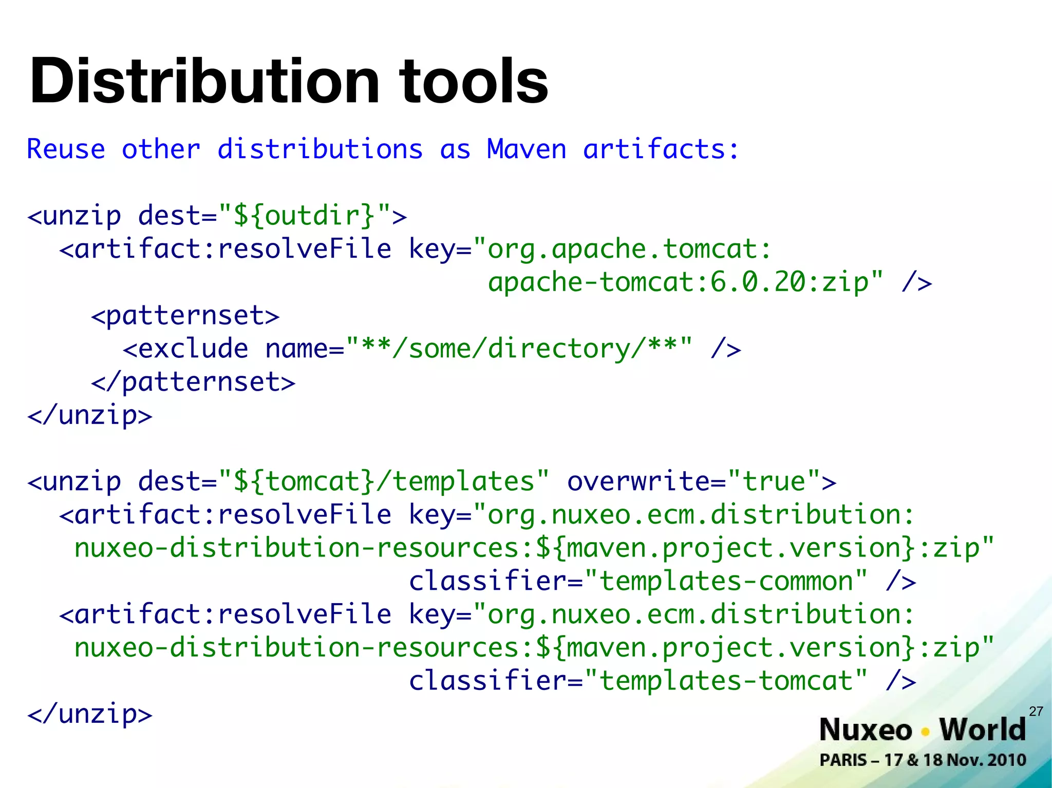 Distribution tools
Reuse other distributions as Maven artifacts:

<unzip dest="${outdir}">
  <artifact:resolveFile key="org.apache.tomcat:
                             apache-tomcat:6.0.20:zip" />
    <patternset>
      <exclude name="**/some/directory/**" />
    </patternset>
</unzip>

<unzip dest="${tomcat}/templates" overwrite="true">
  <artifact:resolveFile key="org.nuxeo.ecm.distribution:
   nuxeo-distribution-resources:${maven.project.version}:zip"
                        classifier="templates-common" />
  <artifact:resolveFile key="org.nuxeo.ecm.distribution:
   nuxeo-distribution-resources:${maven.project.version}:zip"
                        classifier="templates-tomcat" />
</unzip>                                                        27
 