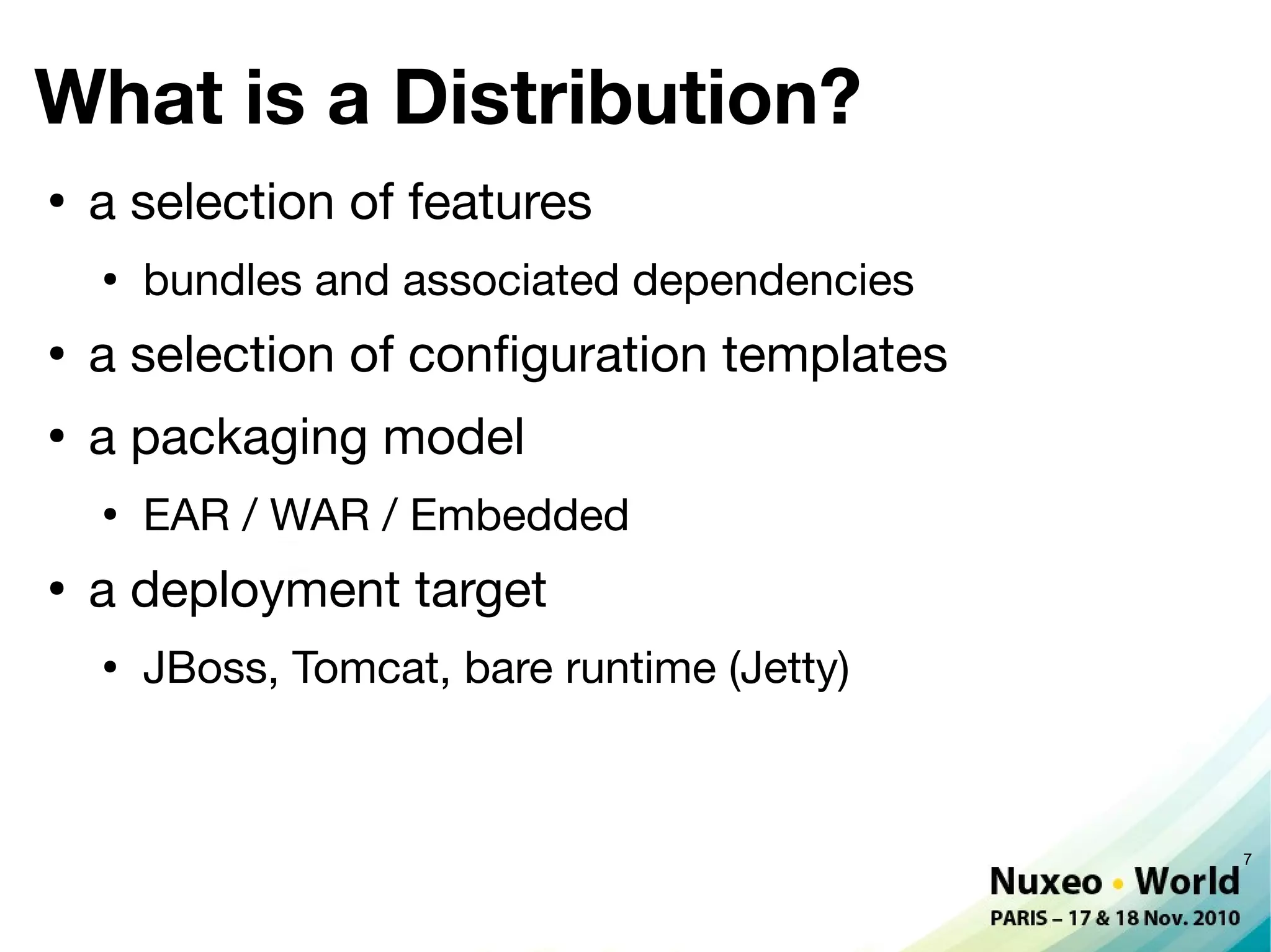 What is a Distribution?
●
    a selection of features
    ●
        bundles and associated dependencies
●
    a selection of confguration templates
●
    a packaging model
    ●
        EAR / WAR / Embedded
●
    a deployment target
    ●
        JBoss, Tomcat, bare runtime (Jetty)



                                              7
 